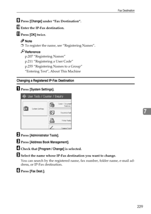 Page 239Fax Destination
229
7
IPress [Change] under “Fax Destination”.
JEnter the IP-Fax destination.
KPress [OK] twice.
Note
❒To register the name, see “Registering Names”.
Reference
p.207 “Registering Names”
p.211 “Registering a User Code”
p.255 “Registering Names to a Group”
“Entering Text”, About This Machine
Changing a Registered IP-Fax Destination
APress [System Settings].
BPress [Administrator Tools].
CPress [Address Book Management].
DCheck that [Program / Change] is selected.
ESelect the name whose...