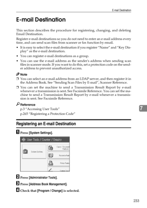 Page 243E-mail Destination
233
7 E-mail Destination
This section describes the procedure for registering, changing, and deleting
Email Destination.
Register e-mail destinations so you do not need to enter an e-mail address every
time, and can send scan files from scanner or fax function by email.
 It is easy to select the e-mail destination if you register “Name” and “Key Dis-
play” as the e-mail destination.
 You can register e-mail destinations as a group.
 You can use the e-mail address as the senders...