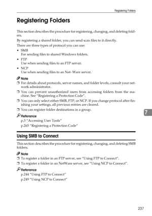 Page 247Registering Folders
237
7 Registering Folders
This section describes the procedure for registering, changing, and deleting fold-
ers.
By registering a shared folder, you can send scan files to it directly.
There are three types of protocol you can use:
SMB
For sending files to shared Windows folders.
FTP
Use when sending files to an FTP server.
NCP
Use when sending files to an Net- Ware server.
Note
❒For details about protocols, server names, and folder levels, consult your net-
work administrator....