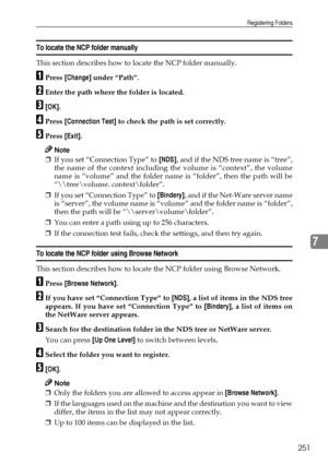 Page 261Registering Folders
251
7
To locate the NCP folder manually 
This section describes how to locate the NCP folder manually.
APress [Change] under “Path”.
BEnter the path where the folder is located.
C[OK].
DPress [Connection Test] to check the path is set correctly.
EPress [Exit].
Note
❒If you set “Connection Type” to [NDS], and if the NDS tree name is “tree”,
the name of the context including the volume is “context”, the volume
name is “volume” and the folder name is “folder”, then the path will be
“\...