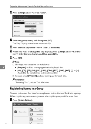 Page 266Registering Addresses and Users for Facsimile/Scanner Functions
256
7
FPress [Change] under “Group Name”.
GEnter the group name, and then press [OK].
The Key Display name is set automatically.
HPress the title key under “Select Title”, if necessary.
IWhen you want to change the key display, press [Change] under “Key Dis-
play”. Enter the key display, and then press [OK].
JPress [OK].
Note
❒The keys you can select are as follows:
[Frequent]: Added to the page that is displayed first.
[AB], [CD], [EF],...