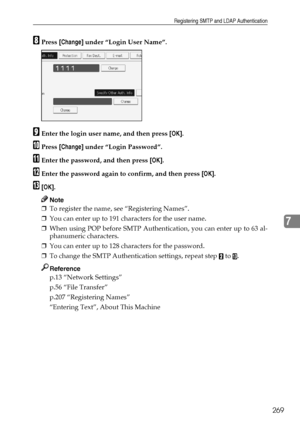 Page 279Registering SMTP and LDAP Authentication
269
7
HPress [Change] under “Login User Name”.
IEnter the login user name, and then press [OK].
JPress [Change] under “Login Password”.
KEnter the password, and then press [OK].
LEnter the password again to confirm, and then press [OK].
M[OK].
Note
❒To register the name, see “Registering Names”.
❒You can enter up to 191 characters for the user name.
❒When using POP before SMTP Authentication, you can enter up to 63 al-
phanumeric characters.
❒You can enter up to...