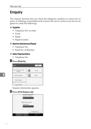 Page 284Other User Tools
274
8Enquiry
The enquiry function lets you check the telephone numbers to contact for re-
pairs, or ordering consumables such as toner. Be sure to contact your service en-
gineer to verify the following:
❖Supplies
 Telephone No. to order
Toner
Staple
 Staple (Centre)
❖Machine Maintenance/Repair
 Telephone No.
 Serial No. of Machine
❖Sales Representative
 Telephone No.
APress [Enquiry].
Enquiry information appears.
BPress [Print Enquiry List].
Downloaded From ManualsPrinter.com...