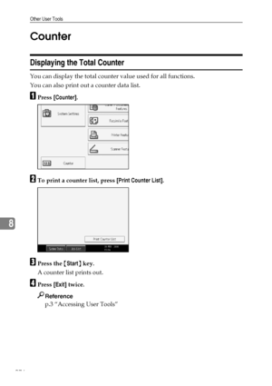 Page 286Other User Tools
276
8Counter
Displaying the Total Counter
You can display the total counter value used for all functions.
You can also print out a counter data list.
APress [Counter].
BTo print a counter list, press [Print Counter List].
CPress the {Start} key.
A counter list prints out.
DPress [Exit] twice.
Reference
p.3 “Accessing User Tools”
Downloaded From ManualsPrinter.com Manuals 