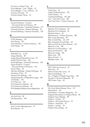 Page 305295
Front Cover Sheet Tray,   43
Front Margin / Left / Right
,   92
Front Margin / Top / Bottom
,   92
Function Priority
,   39
Function Reset Timer
,   39
G
General Features / Copier/
Document Server Features
,   85
General Features / Facsimile Features,   117
General Features / System Settings
,   39
General Settings / Scanner Features
,   195
H
H.323 Settings,   130
Hex Dump
,   181
Host Interface / Printer Features
,   190
Host Name
,   49
I
IEEE 802.11b,   12, 53
Image Density
,   85
Image Repeat...