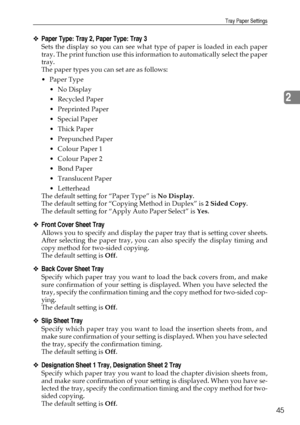 Page 55Tray Paper Settings
45
2
❖Paper Type: Tray 2, Paper Type: Tray 3
Sets the display so you can see what type of paper is loaded in each paper
tray. The print function use this information to automatically select the paper
tray.
The paper types you can set are as follows:
Paper Type
No Display
Recycled Paper
 Preprinted Paper
 Special Paper
Thick Paper
 Prepunched Paper
 Colour Paper 1
 Colour Paper 2
Bond Paper
Translucent Paper
 Letterhead
The default setting for “Paper Type” is No Display....