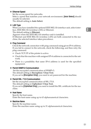 Page 61Interface Settings
51
2
❖Ethernet Speed
Set the access speed for networks.
Select a speed that matches your network environment. [Auto Select] should
usually be selected.
The default setting is Auto Select.
❖LAN Type
When you have installed the optional IEEE 802.11b interface unit, select inter-
face, IEEE 802.11b (wireless LAN) or Ethernet.
The default setting is Ethernet.
Appears when the IEEE 802.11b interface unit is installed.
If Ethernet and IEEE 802.11b (wireless LAN) are both connected to the...