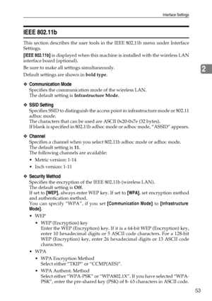 Page 63Interface Settings
53
2
IEEE 802.11b
This section describes the user tools in the IEEE 802.11b menu under Interface
Settings.
[IEEE 802.11b] is displayed when this machine is installed with the wireless LAN
interface board (optional).
Be sure to make all settings simultaneously.
Default settings are shown in bold type.
❖Communication Mode
Specifies the communication mode of the wireless LAN.
The default setting is Infrastructure Mode.
❖SSID Setting
Specifies SSID to distinguish the access point in...