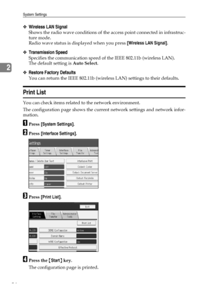 Page 64System Settings
54
2
❖Wireless LAN Signal
Shows the radio wave conditions of the access point connected in infrastruc-
ture mode.
Radio wave status is displayed when you press [Wireless LAN Signal].
❖Transmission Speed
Specifies the communication speed of the IEEE 802.11b (wireless LAN).
The default setting is Auto Select.
❖Restore Factory Defaults
You can return the IEEE 802.11b (wireless LAN) settings to their defaults.
Print List
You can check items related to the network environment.
The...