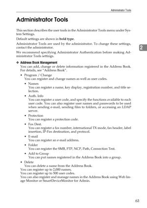 Page 73Administrator Tools
63
2 Administrator Tools
This section describes the user tools in the Administrator Tools menu under Sys-
tem Settings.
Default settings are shown in bold type.
Administrator Tools are used by the administrator. To change these settings,
contact the administrator.
We recommend specifying Administrator Authentication before making Ad-
ministrator Tools settings.
❖Address Book Management
You can add, change or delete information registered in the Address Book.
For details, see “Address...