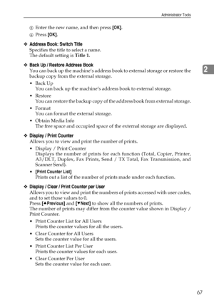 Page 77Administrator Tools
67
2
EEnter the new name, and then press [OK].
FPress [OK].
❖Address Book: Switch Title
Specifies the title to select a name.
The default setting is Title 1.
❖Back Up / Restore Address Book
You can back up the machine’s address book to external storage or restore the
backup copy from the external storage.
Back Up
You can back up the machine’s address book to external storage.
Restore
You can restore the backup copy of the address book from external storage.
Format
You can format...