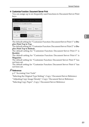 Page 99General Features
89
3
❖Customize Function: Document Server Print
You can assign up to six frequently-used functions to Document Server Print
keys.
The default setting for “Customize Function: Document Server Print 1” is Du-
plex Print Top to Top.
The default setting for “Customize Function: Document Server Print 2” is Du-
plex Print Top to Bottom.
The default setting for “Customize Function: Document Server Print 3” is
Booklet.
The default setting for “Customize Function: Document Server Print 4” is...