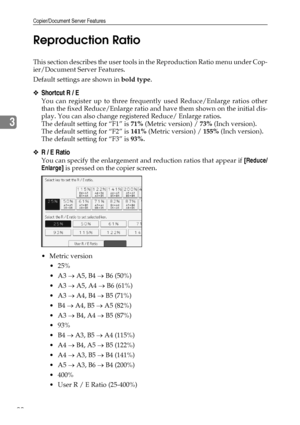 Page 100Copier/Document Server Features
90
3Reproduction Ratio
This section describes the user tools in the Reproduction Ratio menu under Cop-
ier/Document Server Features.
Default settings are shown in bold type.
❖Shortcut R / E
You can register up to three frequently used Reduce/Enlarge ratios other
than the fixed Reduce/Enlarge ratio and have them shown on the initial dis-
play. You can also change registered Reduce/ Enlarge ratios.
The default setting for “F1” is 71% (Metric version) / 73% (Inch version)....