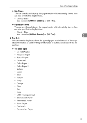 Page 101Items of Tray Paper Settings
93
3
❖Slip Sheets
You can specify and display the paper tray in which to set slip sheets. You
can also specify the display time.
Display Time
You can select [At Mode Selected] or [Full Time].
❖Separation Sheets
You can specify and display the paper tray in which to set slip sheets. You
can also specify the display time.
Display Time
You can select [At Mode Selected] or [Full Time].
❖Tray 2 - 3
You can set the display to show the type of paper loaded in each of the trays...