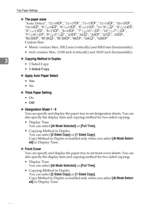 Page 102Tray Paper Settings
94
3
❖The paper sizes
Auto Detect, 12×18L, 11×17L, 11×15L, 11×14L, 10×15L,
10×14L, 81/2×14L, 81/2×13L, 81/2×11L, 11×81/2K, 81/4×14L,
81/4×13L, 8×13L, 8×10L, 71/4×101/2L, 101/2×71/4L,
51/2×81/2L, 81/2×51/2K, A3L, A4K, A4L, A5K, A5L, 
B4 JISL, B5 JISK, B5 JISL, 8KL, 16KK, 16KL
Custom Size: 
 Metric version: Max. 330.2 mm (vertically) and 458.0 mm (horizontally). 
 Inch version: Max. 13.00 inch (vertically) and 18.03 inch (horizontally). 
❖Copying Method in Duplex
 2 Sided Copy
1...