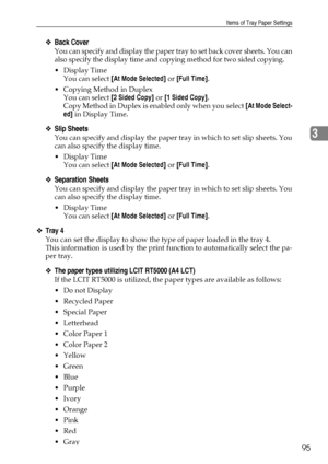 Page 103Items of Tray Paper Settings
95
3
❖Back Cover
You can specify and display the paper tray to set back cover sheets. You can
also specify the display time and copying method for two sided copying.
Display Time
You can select [At Mode Selected] or [Full Time].
 Copying Method in Duplex
You can select [2 Sided Copy] or [1 Sided Copy].
Copy Method in Duplex is enabled only when you select [At Mode Select-
ed] in Display Time.
❖Slip Sheets
You can specify and display the paper tray in which to set slip...