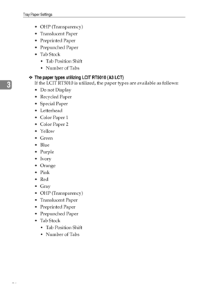 Page 104Tray Paper Settings
96
3
 OHP (Transparency)
Translucent Paper
 Preprinted Paper
 Prepunched Paper
Tab Stock
 Tab Position Shift
 Number of Tabs
❖The paper types utilizing LCIT RT5010 (A3 LCT)
If the LCIT RT5010 is utilized, the paper types are available as follows:
Do not Display
Recycled Paper
 Special Paper
 Letterhead
 Color Paper 1
 Color Paper 2
Yellow
 Green
Blue
Purple
Ivory
Orange
Pink
Red
Gray
 OHP (Transparency)
Translucent Paper
 Preprinted Paper
 Prepunched Paper...