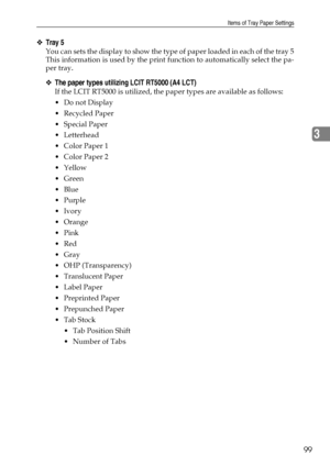 Page 107Items of Tray Paper Settings
99
3
❖Tray 5
You can sets the display to show the type of paper loaded in each of the tray 5
This information is used by the print function to automatically select the pa-
per tray.
❖The paper types utilizing LCIT RT5000 (A4 LCT)
If the LCIT RT5000 is utilized, the paper types are available as follows:
Do not Display
Recycled Paper
 Special Paper
 Letterhead
 Color Paper 1
 Color Paper 2
Yellow
 Green
Blue
Purple
Ivory
Orange
Pink
Red
Gray
 OHP (Transparency)...