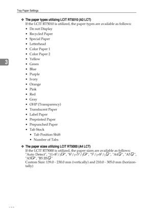 Page 108Tray Paper Settings
100
3
❖The paper types utilizing LCIT RT5010 (A3 LCT)
If the LCIT RT5010 is utilized, the paper types are available as follows:
Do not Display
Recycled Paper
 Special Paper
 Letterhead
 Color Paper 1
 Color Paper 2
Yellow
 Green
Blue
Purple
Ivory
Orange
Pink
Red
Gray
 OHP (Transparency)
Translucent Paper
Label Paper
 Preprinted Paper
 Prepunched Paper
Tab Stock
 Tab Position Shift
 Number of Tabs
❖The paper sizes utilizing LCIT RT5000 (A4 LCT)
If the LCIT RT5000...