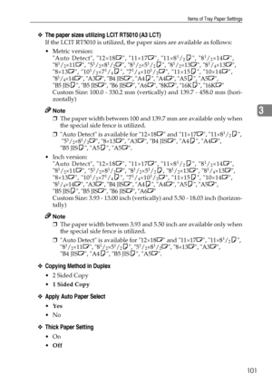 Page 109Items of Tray Paper Settings
101
3
❖The paper sizes utilizing LCIT RT5010 (A3 LCT)
If the LCIT RT5010 is utilized, the paper sizes are available as follows:
Metric version: 
Auto Detect, 12×18L, 11×17L, 11×8
1/2K, 81/2×14L,
81/2×11L, 51/2×81/2L, 81/2×51/2K, 81/2×13L, 81/4×13L,
8×13L, 101/2×71/4K, 71/4×101/2L, 11×15K, 10×14L,
81/4×14L, A3L, B4 JISL, A4K, A4L, A5K, A5L, 
B5 JISK, B5 JISL, B6 JISL, A6L, 8KL, 16KK, 16KL
Custom Size: 100.0 - 330.2 mm (vertically) and 139.7 - 458.0 mm (hori-
zontally)
Note...