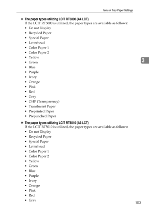 Page 111Items of Tray Paper Settings
103
3
❖The paper types utilizing LCIT RT5000 (A4 LCT)
If the LCIT RT5000 is utilized, the paper types are available as follows:
Do not Display
Recycled Paper
 Special Paper
 Letterhead
 Color Paper 1
 Color Paper 2
Yellow
 Green
Blue
Purple
Ivory
Orange
Pink
Red
Gray
 OHP (Transparency)
Translucent Paper
 Preprinted Paper
 Prepunched Paper
❖The paper types utilizing LCIT RT5010 (A3 LCT)
If the LCIT RT5010 is utilized, the paper types are available as...