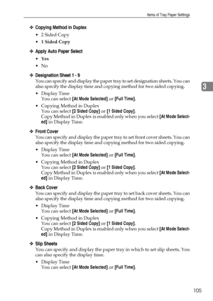 Page 113Items of Tray Paper Settings
105
3
❖Copying Method in Duplex
 2 Sided Copy
1 Sided Copy
❖Apply Auto Paper Select
Yes
No
❖Designation Sheet 1 - 9
You can specify and display the paper tray to set designation sheets. You can
also specify the display time and copying method for two sided copying.
Display Time
You can select [At Mode Selected] or [Full Time].
 Copying Method in Duplex
You can select [2 Sided Copy] or [1 Sided Copy].
Copy Method in Duplex is enabled only when you select [At Mode...