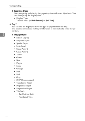 Page 114Tray Paper Settings
106
3
❖Separation Sheets
You can specify and display the paper tray in which to set slip sheets. You
can also specify the display time.
Display Time
You can select [At Mode Selected] or [Full Time].
❖Tray 7
You can sets the display to show the type of paper loaded the tray 7
This information is used by the print function to automatically select the pa-
per tray.
❖The paper types
Do not Display
Recycled Paper
 Special Paper
 Letterhead
 Color Paper 1
 Color Paper 2
Yellow
...