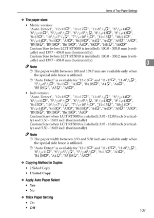 Page 115Items of Tray Paper Settings
107
3
❖The paper sizes
Metric version: 
Auto Detect, 12×18L, 11×17L, 11×81/2K, 81/2×14L,
81/2×11L, 51/2×81/2L, 81/2×51/2K, 81/2×13L, 81/4×13L,
8×13L, 101/2×71/4K, 71/4×101/2L, 11×15K, 10×14L,
81/4×14L, 8×10L, A3L, B4 JISL, A4K, A4L, A5K, A5L,
B5 JISK, B5 JISL, B6 JISL, A6L, 8KL, 16KK, 16KL
Custom Size (when LCIT RT5000 is installed): 100.0 - 305.0 mm (verti-
cally) and 139.7 - 458.0 mm (horizontally)
Custom Size (when LCIT RT5010 is installed): 100.0 - 330.2 mm (verti-...