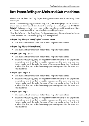 Page 119Tray Paper Setting on Main and Sub-machines
111
3 Tray Paper Setting on Main and Sub-machines
This section explains the Tray Paper Setting on the two machines during Con-
nect Copy.
While combined copying is under way, the {User Tools} keys of the sub-ma-
chines remain disabled. If it is desired to change the defaults, press [Combined
Copying] that appears in reverse video on the control screen of the main machine,
and then, clear the combined copying before making changes.
How the defaults in the Tray...