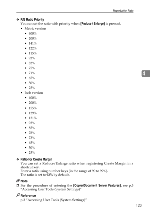 Page 131Reproduction Ratio
123
4
❖R/E Ratio Priority
You can set the ratio with priority when [Reduce / Enlarge] is pressed.
Metric version
 400%
 200%
 141%
 122%
 115%
 93%
 82%
 75%
 71%
 65%
 50%
 25%
Inch version
 400%
 200%
 155%
 129%
 121%
 93%
 85%
 78%
 73%
 65%
 50%
 25%
❖Ratio for Create Margin
You can set a Reduce/Enlarge ratio when registering Create Margin in a
shortcut key.
Enter a ratio using number keys (in the range of 90 to 99%).
The ratio is set to 93% by default....