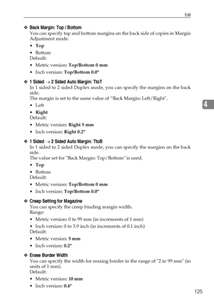 Page 133Edit
125
4
❖Back Margin: Top / Bottom
You can specify top and bottom margins on the back side of copies in Margin
Adjustment mode.
Top
Bottom
Default:
Metric version: Top/Bottom 0 mm
 Inch version: Top/Bottom 0.0
❖1 Sided → 2 Sided Auto Margin: TtoT
In 1 sided to 2 sided Duplex mode, you can specify the margins on the back
side.
The margin is set to the same value of “Back Margin: Left/Right.
Left
Right
Default:
Metric version: Right 5 mm
 Inch version: Right 0.2
❖1 Sided → 2 Sided Auto Margin:...