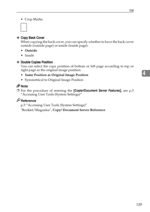 Page 137Edit
129
4
 Crop Marks
❖Copy Back Cover
When copying the back cover, you can specify whether to have the back cover
outside (outside page) or inside (inside page).
Outside
Inside
❖Double Copies Position
You can select the copy position of bottom or left page according to top or
right page as the original image position.
Same Position as Original Image Position
 Symmetrical to Original Image Position
Note
❒For the procedure of entering the [Copier/Document Server Features], see p.3
“Accessing User...