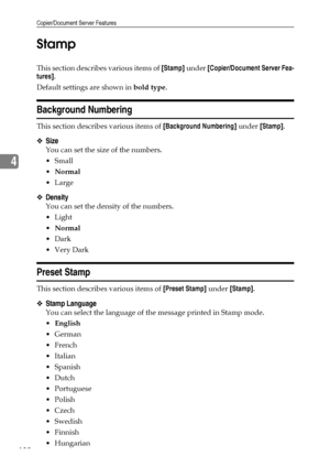 Page 138Copier/Document Server Features
130
4Stamp
This section describes various items of [Stamp] under [Copier/Document Server Fea-
tures].
Default settings are shown in bold type.
Background Numbering
This section describes various items of [Background Numbering] under [Stamp].
❖Size
You can set the size of the numbers.
Small
Normal
Large
❖Density
You can set the density of the numbers.
Light
Normal
Dark
Very Dark
Preset Stamp
This section describes various items of [Preset Stamp] under [Stamp].
❖Stamp...