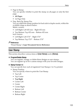 Page 141Stamp
133
4
 Page to Stamp
You can specify whether to print the stamp on all pages or only the first
page.
All Pages
1st Page Only
 Dup. Back Pg. Stamp Pos.
You can adjust the stamp pos ition for back side in duplex mode, within the
available range as shown below.
Metric version:
 Left-Right: Left 432 mm – Right 432 mm
 Top-Bottom: Top 432 mm – Bottom 432 mm
Inch version:
 Left-Right: Left 17.0” – Right 17.0”
 Top-Bottom: Top 17.0” – Bottom 17.0”
Reference
Preset Stamp, Copy/ Document Server...