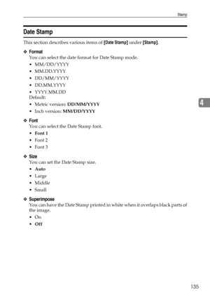 Page 143Stamp
135
4
Date Stamp
This section describes various items of [Date Stamp] under [Stamp].
❖Format
You can select the date format for Date Stamp mode.
 MM/DD/YYYY
 MM.DD.YYYY
 DD/MM/YYYY
 DD.MM.YYYY
 YYYY.MM.DD
Default:
Metric version: DD/MM/YYYY
 Inch version: MM/DD/YYYY
❖Font
You can select the Date Stamp font.
Font 1
Font 2
Font 3
❖Size
You can set the Date Stamp size.
Auto
Large
 Middle
Small
❖Superimpose
You can have the Date Stamp printed in white when it overlaps black parts of
the...