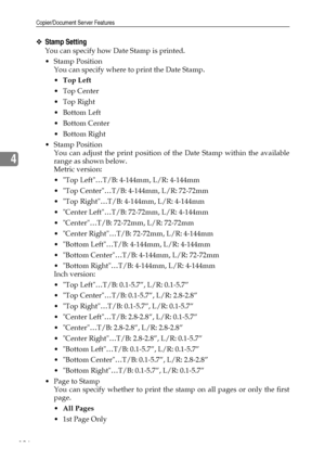 Page 144Copier/Document Server Features
136
4
❖Stamp Setting
You can specify how Date Stamp is printed.
Stamp Position
You can specify where to print the Date Stamp.
Top Left
Top Center
 Top Right
Bottom Left
Bottom Center
 Bottom Right
Stamp Position
You can adjust the print position of the Date Stamp within the available
range as shown below.
Metric version:
 Top Left…T/B: 4-144mm, L/R: 4-144mm
 Top Center…T/B: 4-144mm, L/R: 72-72mm
 Top Right…T/B: 4-144mm, L/R: 4-144mm
 Center Left…T/B: 72-72mm,...