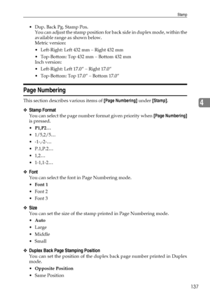 Page 145Stamp
137
4
 Dup. Back Pg. Stamp Pos.
You can adjust the stamp pos ition for back side in duplex mode, within the
available range as shown below.
Metric version:
 Left-Right: Left 432 mm – Right 432 mm
 Top-Bottom: Top 432 mm – Bottom 432 mm
Inch version:
 Left-Right: Left 17.0” – Right 17.0”
 Top-Bottom: Top 17.0” – Bottom 17.0”
Page Numbering
This section describes various items of [Page Numbering] under [Stamp].
❖Stamp Format
You can select the page number format given priority when [Page...