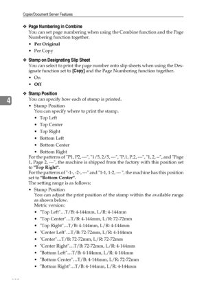 Page 146Copier/Document Server Features
138
4
❖Page Numbering in Combine
You can set page numbering when using the Combine function and the Page
Numbering function together.
Per Original
Per Copy
❖Stamp on Designating Slip Sheet
You can select to print the page number onto slip sheets when using the Des-
ignate function set to [Copy] and the Page Numbering function together.
On
Off
❖Stamp Position
You can specify how each of stamp is printed.
Stamp Position
You can specify where to print the stamp.
Top...