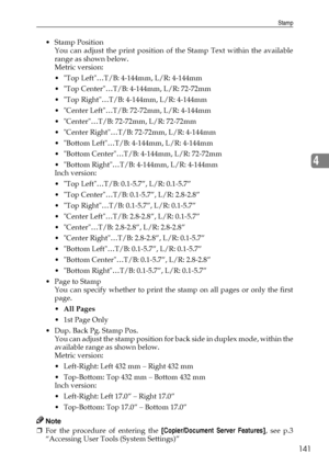 Page 149Stamp
141
4
Stamp Position
You can adjust the print position of the Stamp Text within the available
range as shown below.
Metric version:
 Top Left…T/B: 4-144mm, L/R: 4-144mm
 Top Center…T/B: 4-144mm, L/R: 72-72mm
 Top Right…T/B: 4-144mm, L/R: 4-144mm
 Center Left…T/B: 72-72mm, L/R: 4-144mm
 Center…T/B: 72-72mm, L/R: 72-72mm
 Center Right…T/B: 72-72mm, L/R: 4-144mm
 Bottom Left…T/B: 4-144mm, L/R: 4-144mm
 Bottom Center…T/B: 4-144mm, L/R: 72-72mm
 Bottom Right…T/B: 4-144mm, L/R: 4-144mm
Inch...