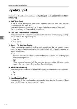 Page 150Copier/Document Server Features
142
4Input/Output
This section describes various items of [Input/Output] under [Copier/Document Serv-
er Features].
❖SADF Auto Reset
In SADF mode, an original must be set within a specified time after the pre-
vious original has been fed.
You can adjust this time from 3 to 99 seconds in increments of 1 second.
The timing is set to 5 second(s) by default.
❖Copy Eject Face Method in Glass Mode
You can specify the way in which copies are delivered when copying an orig-
inal...