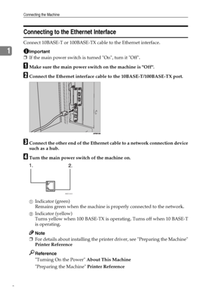 Page 16Connecting the Machine
8
1
Connecting to the Ethernet Interface
Connect 10BASE-T or 100BASE-TX cable to the Ethernet interface.
Important
❒If the main power switch is turned On, turn it Off.
AMake sure the main power switch on the machine is Off.
BConnect the Ethernet interface cable to the 10BASE-T/100BASE-TX port.
CConnect the other end of the Ethernet cable to a network connection device
such as a hub.
DTurn the main power switch of the machine on.
AIndicator (green)
Remains green when the machine is...