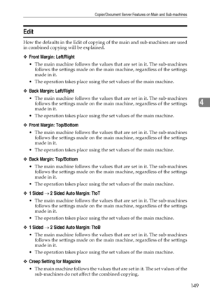 Page 157Copier/Document Server Features on Main and Sub-machines
149
4
Edit
How the defaults in the Edit of copying of the main and sub-machines are used
in combined copying will be explained. 
❖Front Margin: Left/Right
 The main machine follows the values that are set in it. The sub-machines
follows the settings made on the main machine, regardless of the settings
made in it.
 The operation takes place using the set values of the main machine. 
❖Back Margin: Left/Right
 The main machine follows the values...