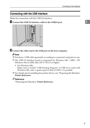 Page 17Connecting to the Interfaces
9
1
Connecting with the USB Interface
Make the connection with the USB 2.0 interface.
AConnect the USB 2.0 interface cable to the USB2.0 port.
BConnect the other end to the USB port on the host computer.
Note
❒Purchase a USB cable separately according to a personal computer in use.
❒The USB 2.0 interface board is supported by Windows Me / 2000 / XP,
Windows Server 2003, Mac OS X v10.3.3 or higher.
 For Windows Me:
Make sure to install “USB Printing Support. If USB 2.0 is...