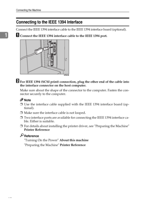 Page 18Connecting the Machine
10
1
Connecting to the IEEE 1394 Interface
Connect the IEEE 1394 interface cable to the IEEE 1394 interface board (optional).
AConnect the IEEE 1394 interface cable to the IEEE 1394 port.
BFor IEEE 1394 (SCSI print) connection, plug the other end of the cable into
the interface connector on the host computer.
Make sure about the shape of the connector to the computer. Fasten the con-
nector securely to the computer.
Note
❒Use the interface cable supplied with the IEEE 1394...