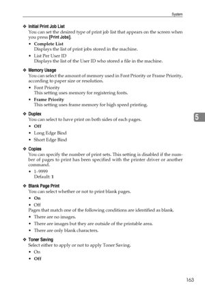 Page 171System
163
5
❖Initial Print Job List
You can set the desired type of print job list that appears on the screen when
you press [Print Jobs].
Complete List
Displays the list of print jobs stored in the machine.
List Per User ID
Displays the list of the User ID who stored a file in the machine.
❖Memory Usage
You can select the amount of memory used in Font Priority or Frame Priority,
according to paper size or resolution.
 Font Priority
This setting uses memory for registering fonts.
Frame Priority
This...