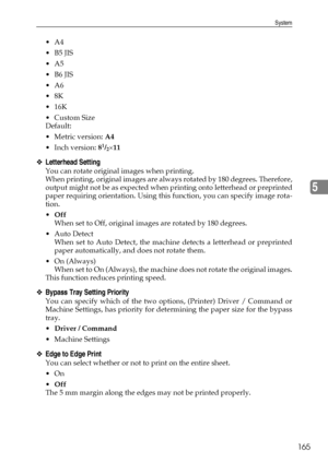 Page 173System
165
5
A4
B5 JIS
A5
B6 JIS
A6
8K
 16K
 Custom Size
Default: 
Metric version: A4
 Inch version: 8
1/2×11
❖Letterhead Setting
You can rotate original images when printing.
When printing, original images are always rotated by 180 degrees. Therefore,
output might not be as expected when printing onto letterhead or preprinted
paper requiring orientation. Using this function, you can specify image rota-
tion.
Off
When set to Off, original images are rotated by 180 degrees.
Auto Detect
When...