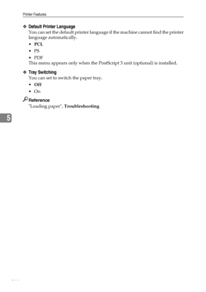 Page 174Printer Features
166
5
❖Default Printer Language
You can set the default printer language if the machine cannot find the printer
language automatically.
PCL
PS
PDF
This menu appears only when the PostScript 3 unit (optional) is installed.
❖Tray Switching
You can set to switch the paper tray.
Off
On
Reference
Loading paper, Troubleshooting
Downloaded From ManualsPrinter.com Manuals 