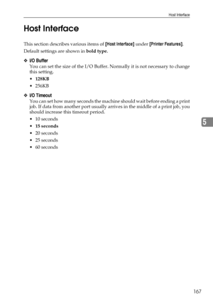 Page 175Host Interface
167
5 Host Interface
This section describes various items of [Host Interface] under [Printer Features].
Default settings are shown in bold type.
❖I/O Buffer
You can set the size of the I/O Buffer. Normally it is not necessary to change
this setting.
128KB
 256KB
❖I/O Timeout
You can set how many seconds the machine should wait before ending a print
job. If data from another port usually arrives in the middle of a print job, you
should increase this timeout period.
 10 seconds
15...