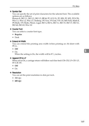 Page 177PCL Menu
169
5
❖Symbol Set
You can specify the set of print characters for the selected font. The available
options are as follows:
Roman-8, ISO L1, ISO L2, ISO L5, PC-8, PC-8 D/N, PC-850, PC-852, PC8-TK,
Win L1, Win L2, Win L5, Desktop, PS Text, VN Intl, VN US, MS Publ, Math-8,
PS Math, VN Math, Pifont, Legal, ISO 4, ISO 6, ISO 11, ISO 15, ISO 17, ISO 21,
ISO 60, ISO 69, Win 3.0
❖Courier Font
You can select a courier font type.
Regular
Dark
❖Extend A4 Width
You can extend the printing area width (when...