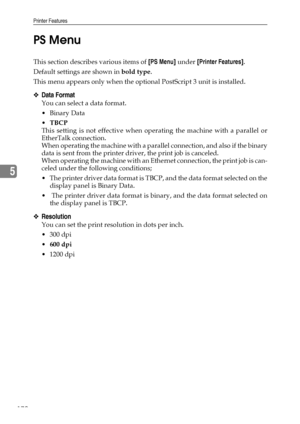 Page 178Printer Features
170
5PS Menu
This section describes various items of [PS Menu] under [Printer Features].
Default settings are shown in bold type.
This menu appears only when the optional PostScript 3 unit is installed.
❖Data Format
You can select a data format.
Binary Data
TBCP
This setting is not effective when operating the machine with a parallel or
EtherTalk connection.
When operating the machine with a parallel connection, and also if the binary
data is sent from the printer driver, the print job...